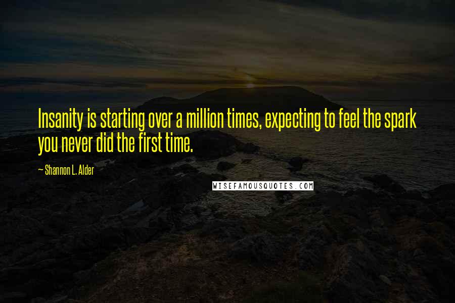 Shannon L. Alder Quotes: Insanity is starting over a million times, expecting to feel the spark you never did the first time.