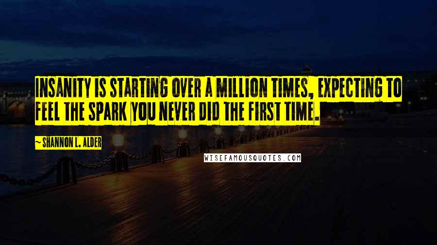 Shannon L. Alder Quotes: Insanity is starting over a million times, expecting to feel the spark you never did the first time.