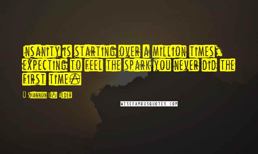 Shannon L. Alder Quotes: Insanity is starting over a million times, expecting to feel the spark you never did the first time.