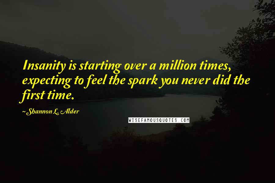 Shannon L. Alder Quotes: Insanity is starting over a million times, expecting to feel the spark you never did the first time.