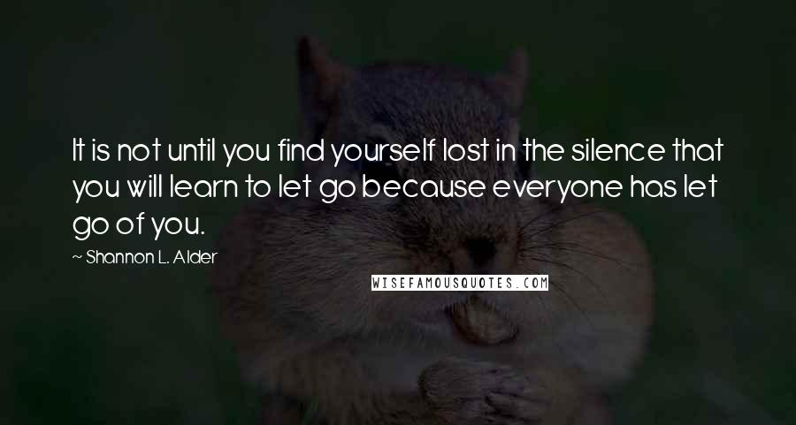 Shannon L. Alder Quotes: It is not until you find yourself lost in the silence that you will learn to let go because everyone has let go of you.