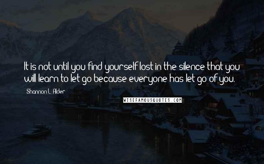 Shannon L. Alder Quotes: It is not until you find yourself lost in the silence that you will learn to let go because everyone has let go of you.