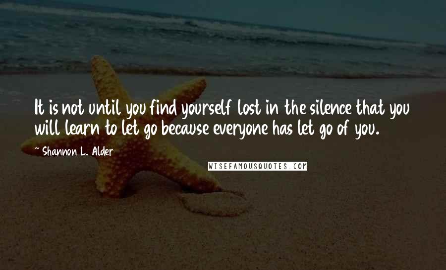 Shannon L. Alder Quotes: It is not until you find yourself lost in the silence that you will learn to let go because everyone has let go of you.