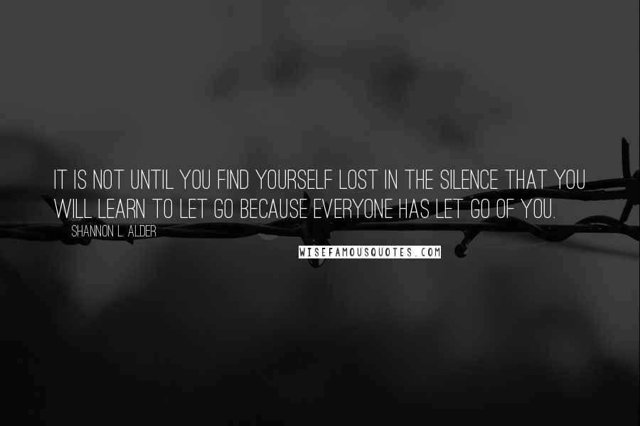 Shannon L. Alder Quotes: It is not until you find yourself lost in the silence that you will learn to let go because everyone has let go of you.