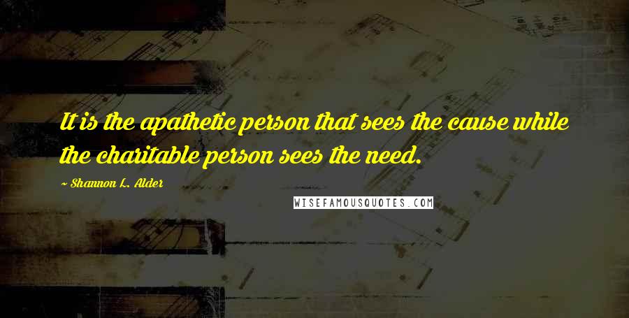 Shannon L. Alder Quotes: It is the apathetic person that sees the cause while the charitable person sees the need.