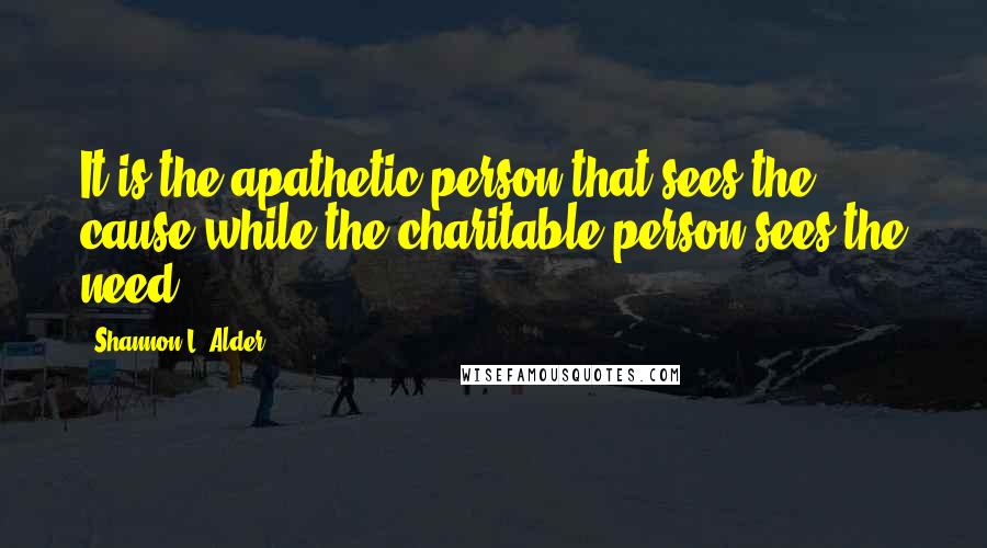 Shannon L. Alder Quotes: It is the apathetic person that sees the cause while the charitable person sees the need.