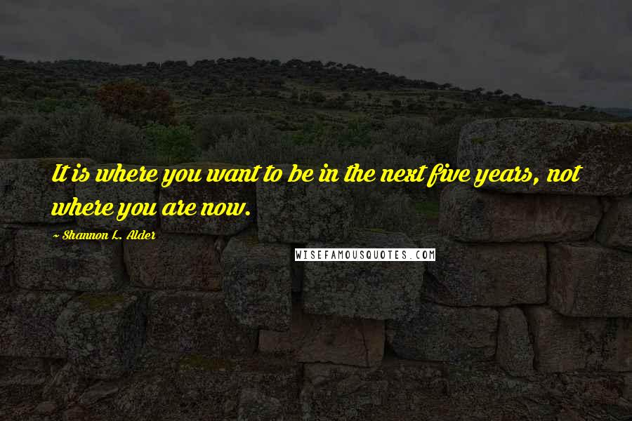 Shannon L. Alder Quotes: It is where you want to be in the next five years, not where you are now.