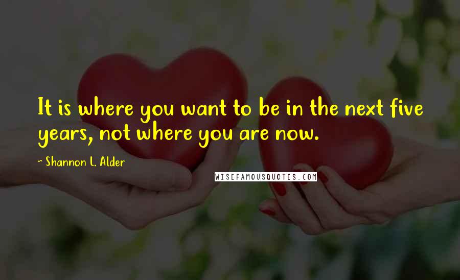 Shannon L. Alder Quotes: It is where you want to be in the next five years, not where you are now.