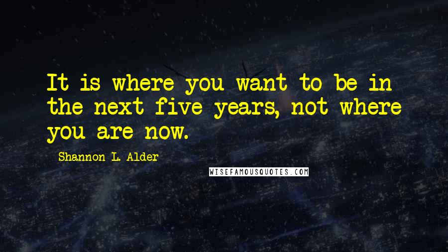 Shannon L. Alder Quotes: It is where you want to be in the next five years, not where you are now.