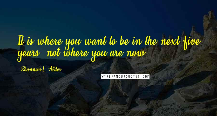 Shannon L. Alder Quotes: It is where you want to be in the next five years, not where you are now.