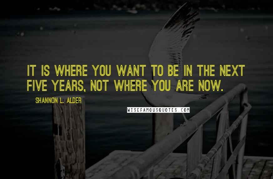 Shannon L. Alder Quotes: It is where you want to be in the next five years, not where you are now.