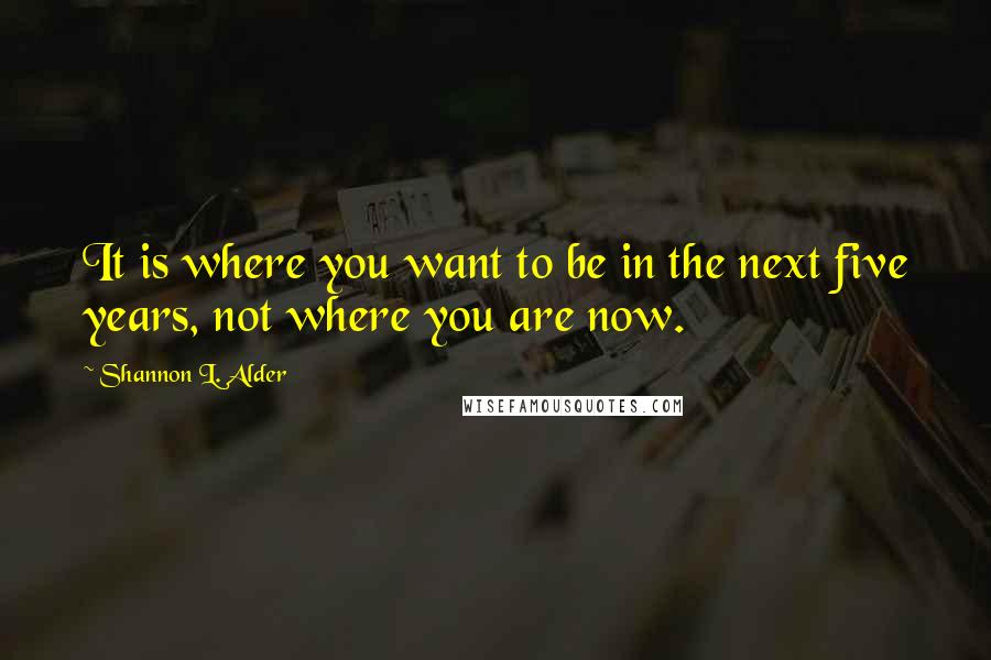 Shannon L. Alder Quotes: It is where you want to be in the next five years, not where you are now.