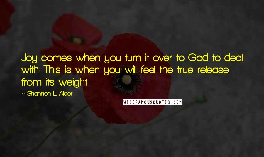 Shannon L. Alder Quotes: Joy comes when you turn it over to God to deal with. This is when you will feel the true release from it's weight.