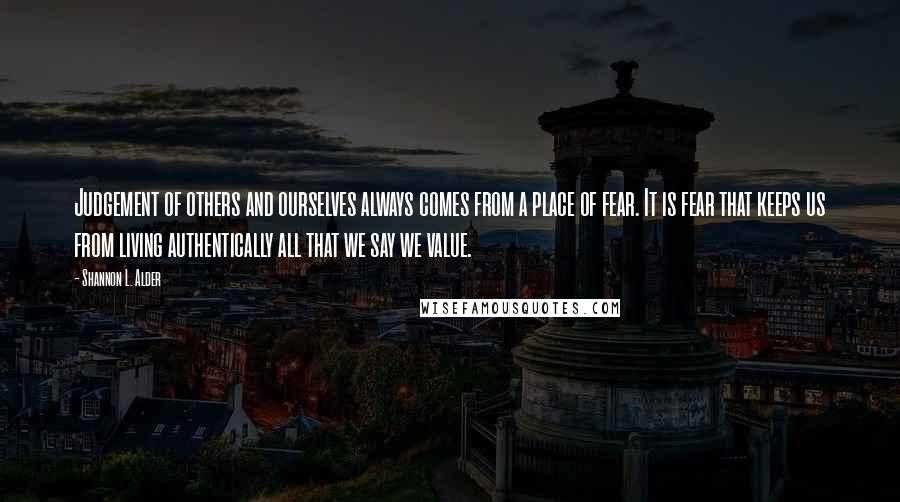 Shannon L. Alder Quotes: Judgement of others and ourselves always comes from a place of fear. It is fear that keeps us from living authentically all that we say we value.