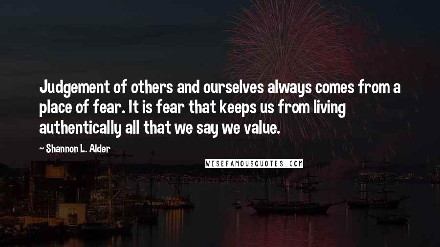 Shannon L. Alder Quotes: Judgement of others and ourselves always comes from a place of fear. It is fear that keeps us from living authentically all that we say we value.