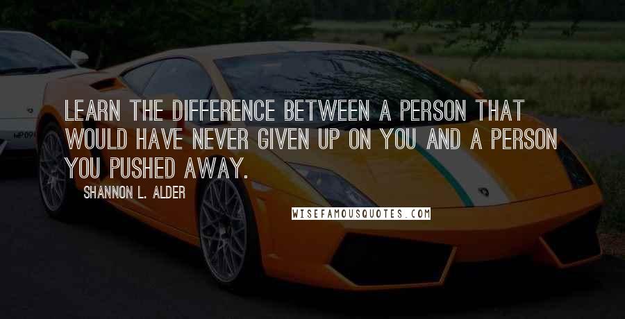 Shannon L. Alder Quotes: Learn the difference between a person that would have never given up on you and a person you pushed away.