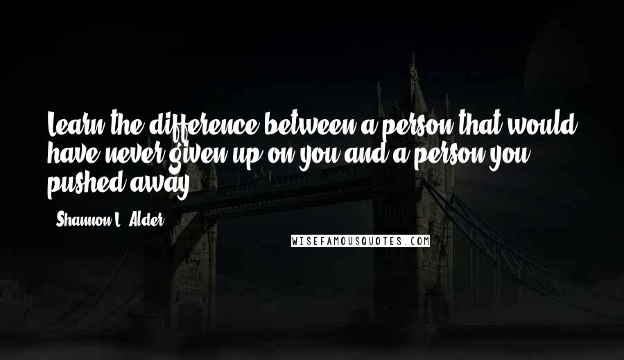 Shannon L. Alder Quotes: Learn the difference between a person that would have never given up on you and a person you pushed away.