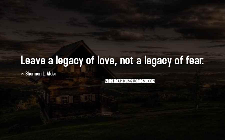 Shannon L. Alder Quotes: Leave a legacy of love, not a legacy of fear.