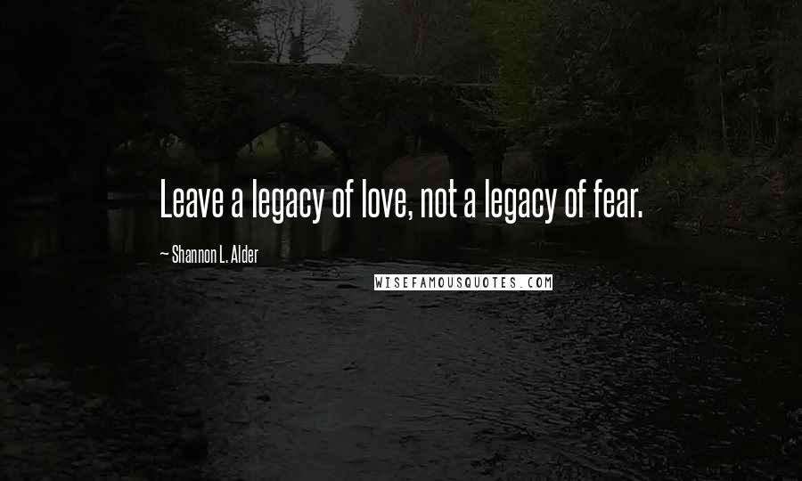 Shannon L. Alder Quotes: Leave a legacy of love, not a legacy of fear.