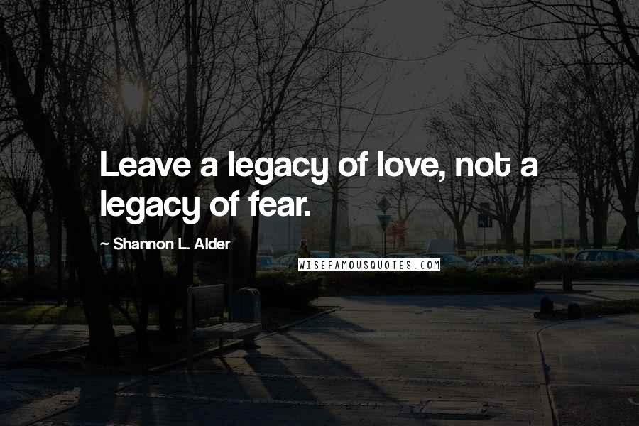 Shannon L. Alder Quotes: Leave a legacy of love, not a legacy of fear.