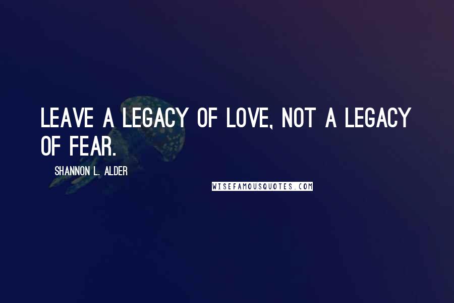 Shannon L. Alder Quotes: Leave a legacy of love, not a legacy of fear.