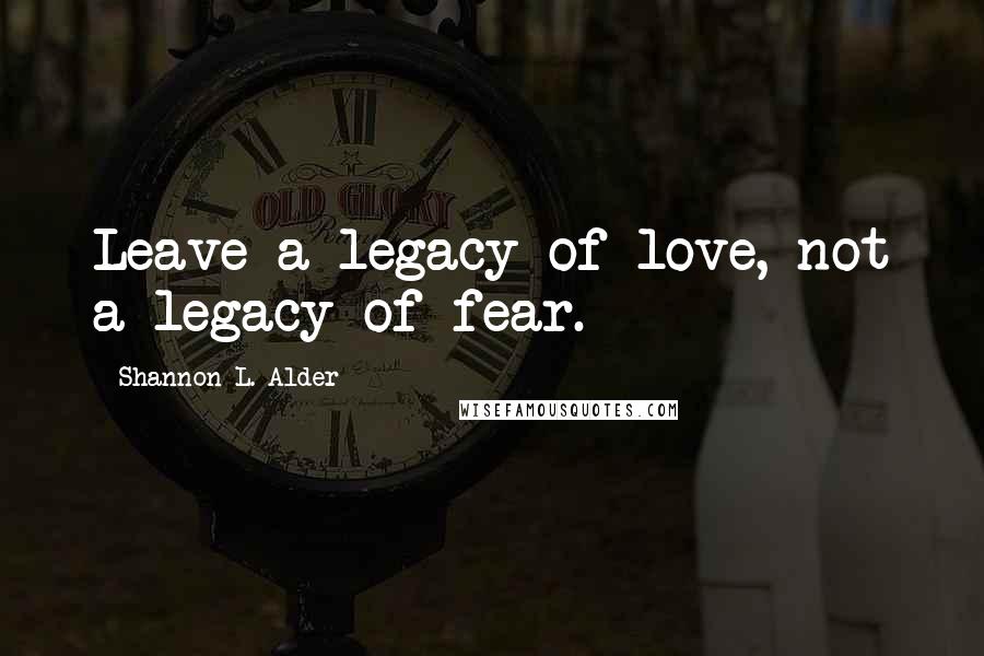 Shannon L. Alder Quotes: Leave a legacy of love, not a legacy of fear.