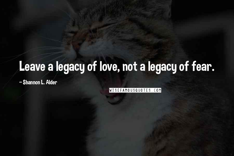 Shannon L. Alder Quotes: Leave a legacy of love, not a legacy of fear.