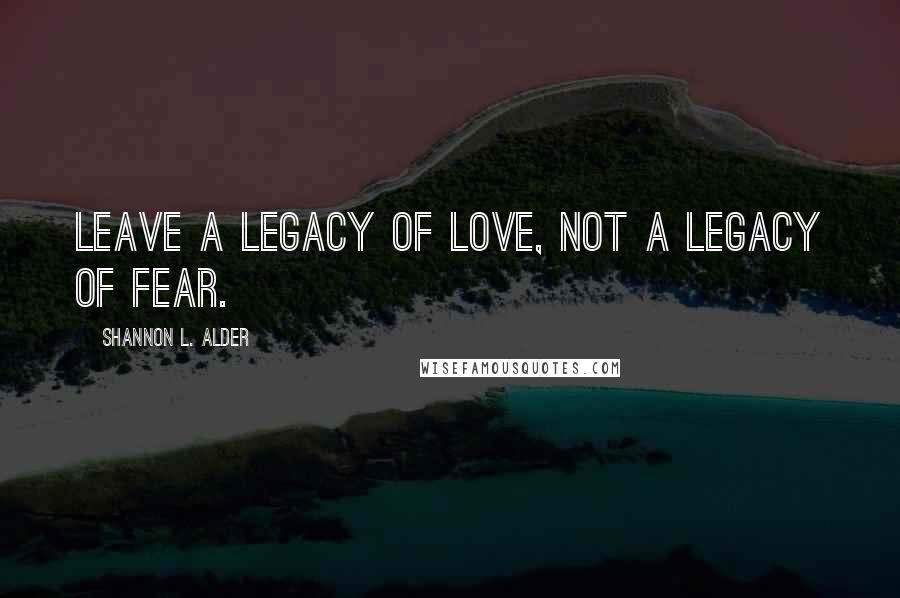 Shannon L. Alder Quotes: Leave a legacy of love, not a legacy of fear.