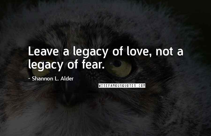 Shannon L. Alder Quotes: Leave a legacy of love, not a legacy of fear.