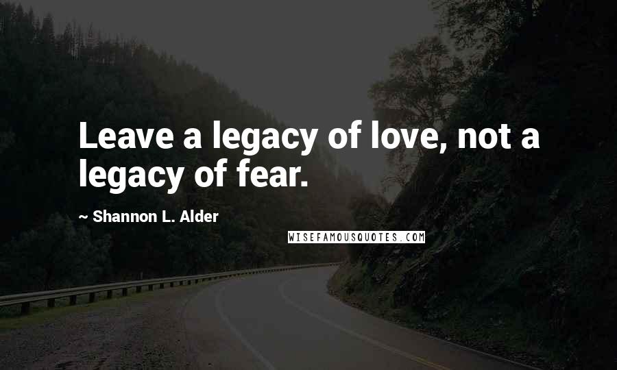 Shannon L. Alder Quotes: Leave a legacy of love, not a legacy of fear.