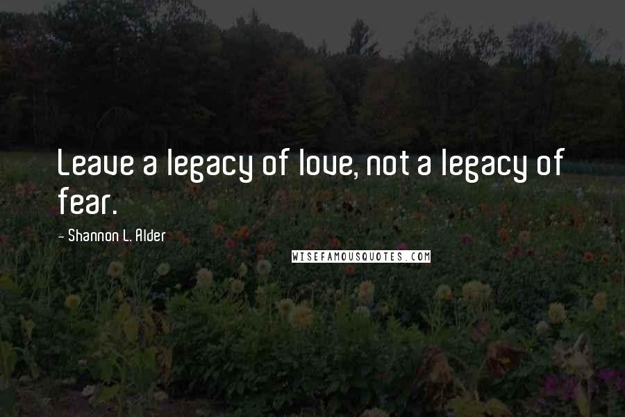 Shannon L. Alder Quotes: Leave a legacy of love, not a legacy of fear.