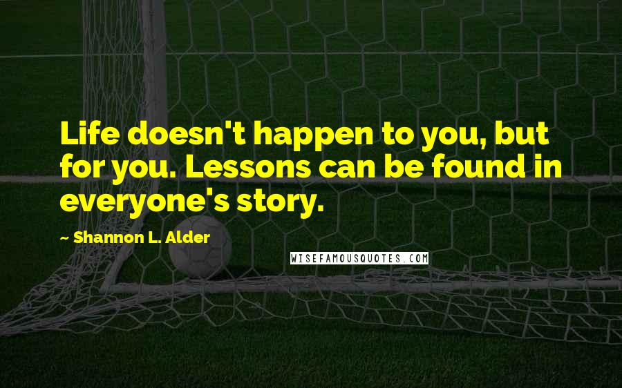 Shannon L. Alder Quotes: Life doesn't happen to you, but for you. Lessons can be found in everyone's story.