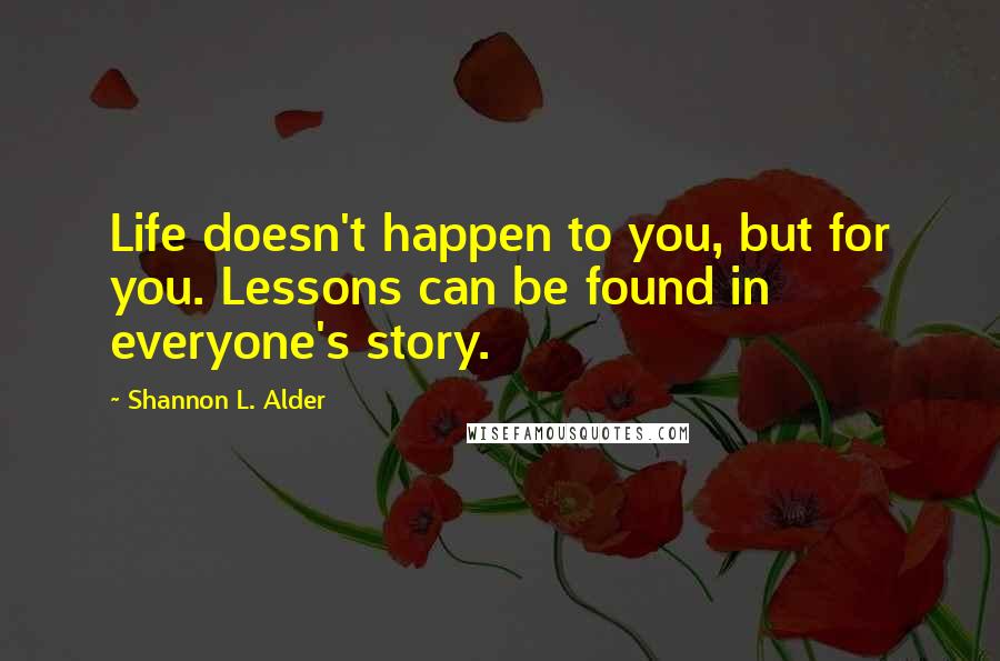 Shannon L. Alder Quotes: Life doesn't happen to you, but for you. Lessons can be found in everyone's story.