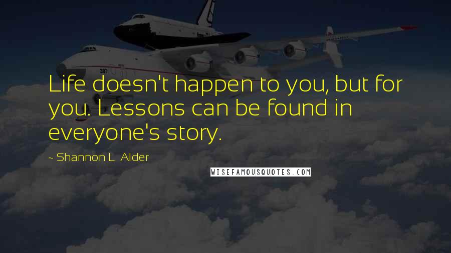 Shannon L. Alder Quotes: Life doesn't happen to you, but for you. Lessons can be found in everyone's story.