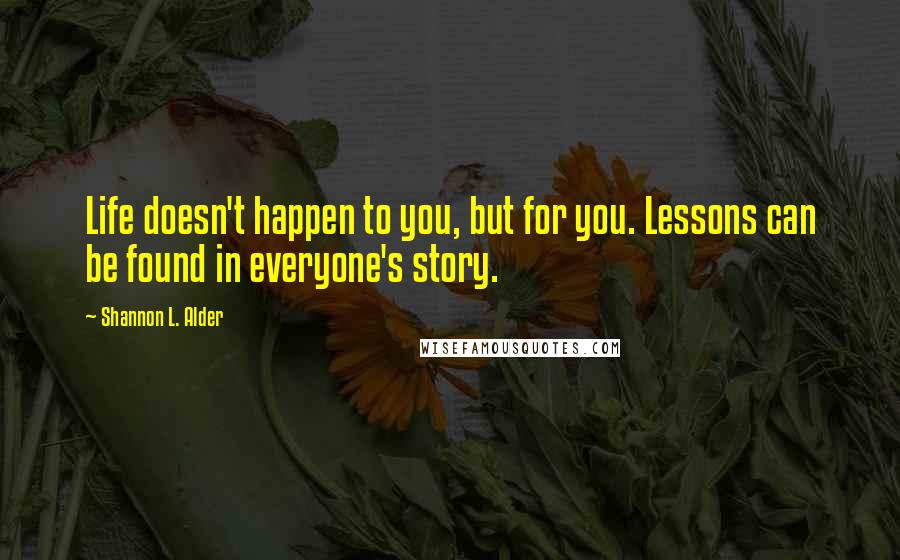 Shannon L. Alder Quotes: Life doesn't happen to you, but for you. Lessons can be found in everyone's story.