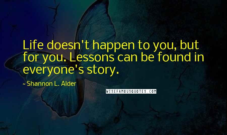 Shannon L. Alder Quotes: Life doesn't happen to you, but for you. Lessons can be found in everyone's story.