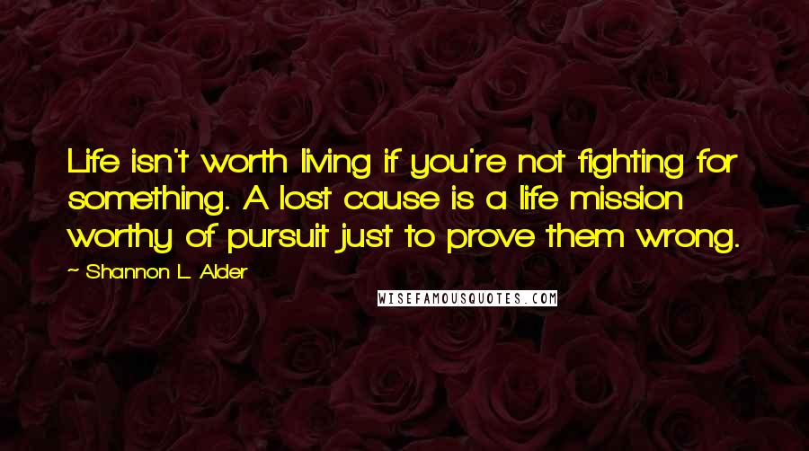 Shannon L. Alder Quotes: Life isn't worth living if you're not fighting for something. A lost cause is a life mission worthy of pursuit just to prove them wrong.