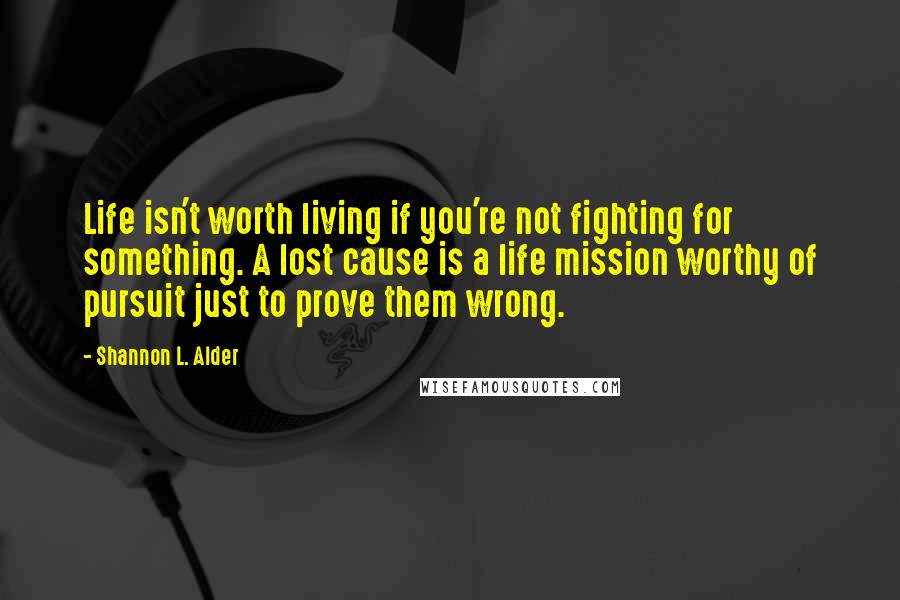 Shannon L. Alder Quotes: Life isn't worth living if you're not fighting for something. A lost cause is a life mission worthy of pursuit just to prove them wrong.