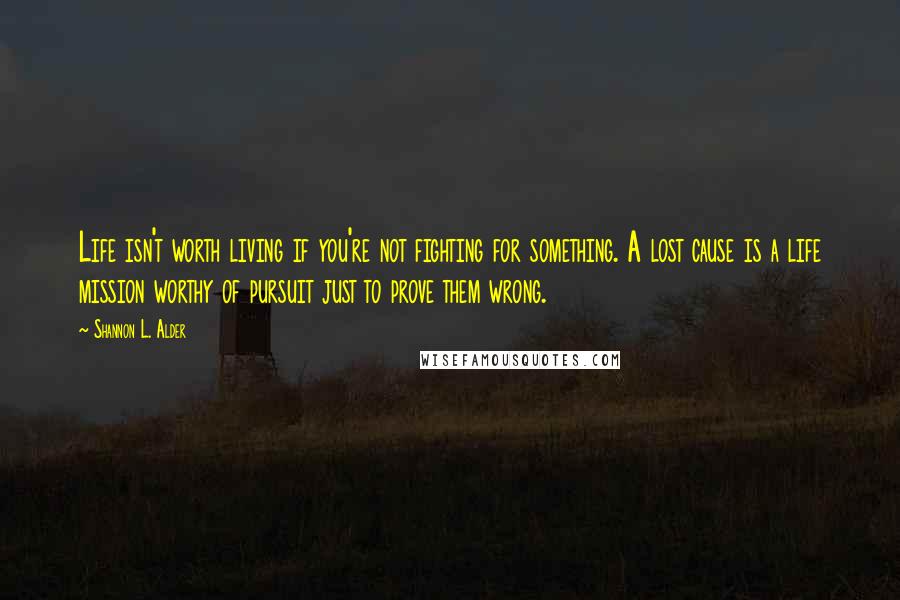 Shannon L. Alder Quotes: Life isn't worth living if you're not fighting for something. A lost cause is a life mission worthy of pursuit just to prove them wrong.