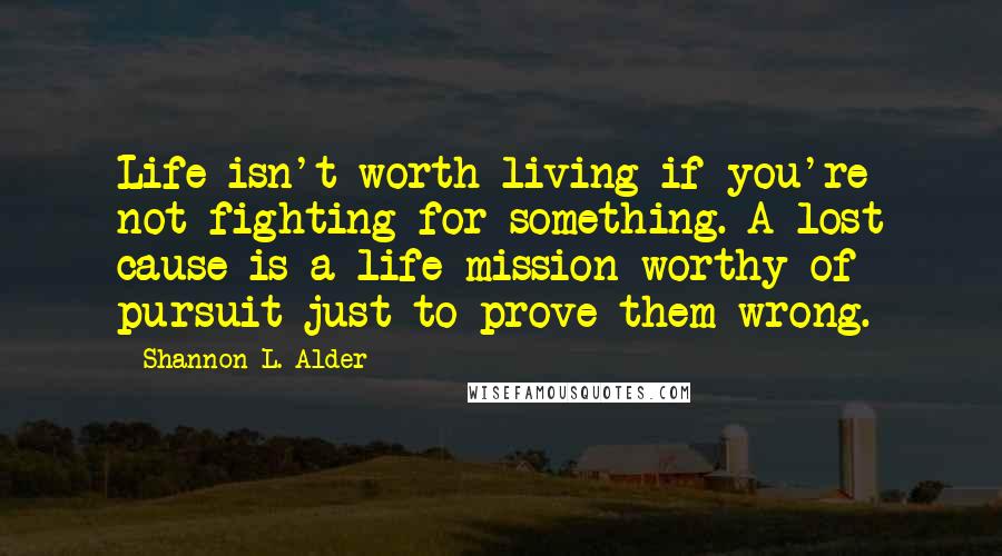 Shannon L. Alder Quotes: Life isn't worth living if you're not fighting for something. A lost cause is a life mission worthy of pursuit just to prove them wrong.