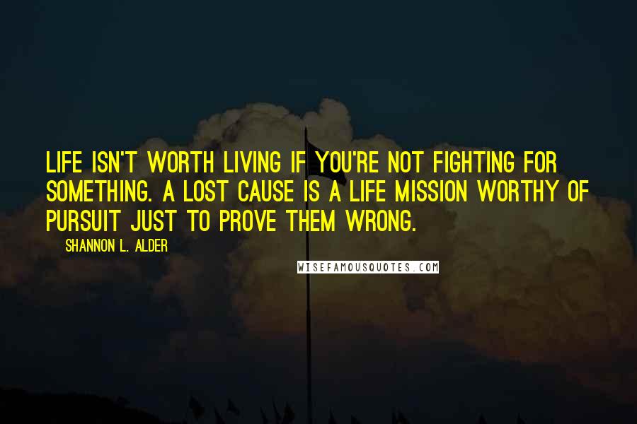 Shannon L. Alder Quotes: Life isn't worth living if you're not fighting for something. A lost cause is a life mission worthy of pursuit just to prove them wrong.