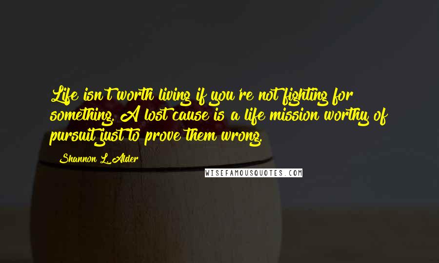 Shannon L. Alder Quotes: Life isn't worth living if you're not fighting for something. A lost cause is a life mission worthy of pursuit just to prove them wrong.