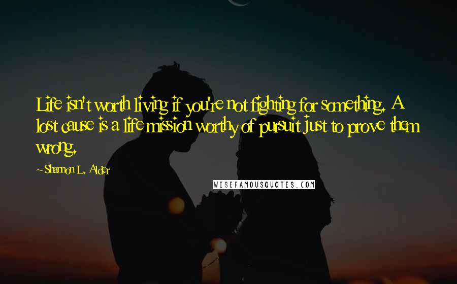 Shannon L. Alder Quotes: Life isn't worth living if you're not fighting for something. A lost cause is a life mission worthy of pursuit just to prove them wrong.