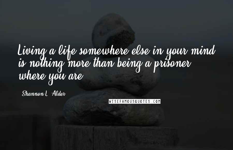 Shannon L. Alder Quotes: Living a life somewhere else in your mind is nothing more than being a prisoner where you are.