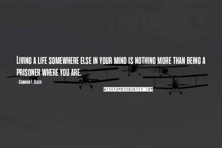 Shannon L. Alder Quotes: Living a life somewhere else in your mind is nothing more than being a prisoner where you are.