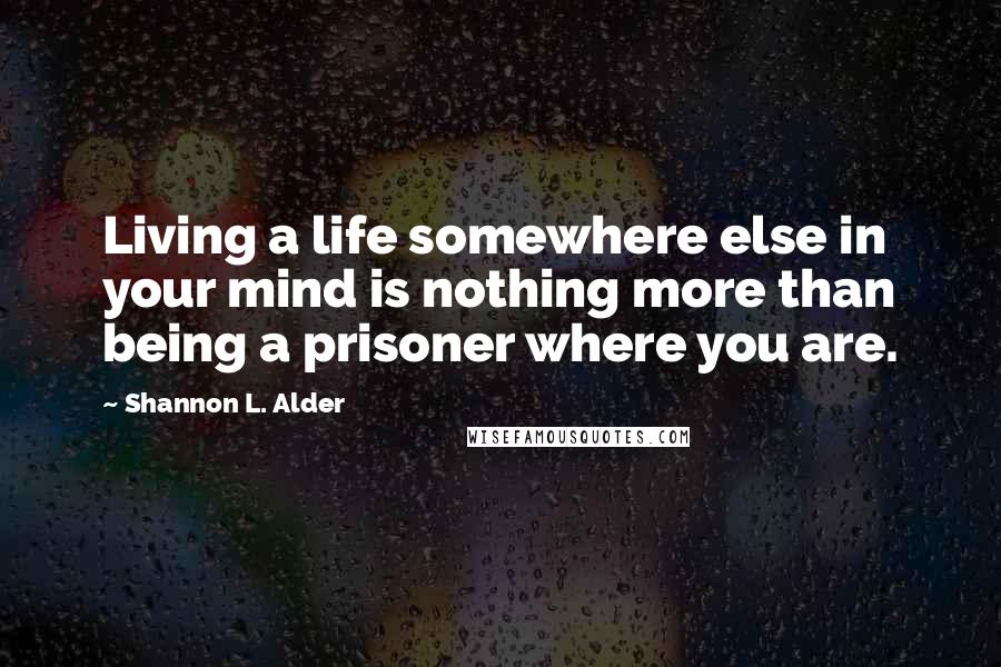 Shannon L. Alder Quotes: Living a life somewhere else in your mind is nothing more than being a prisoner where you are.