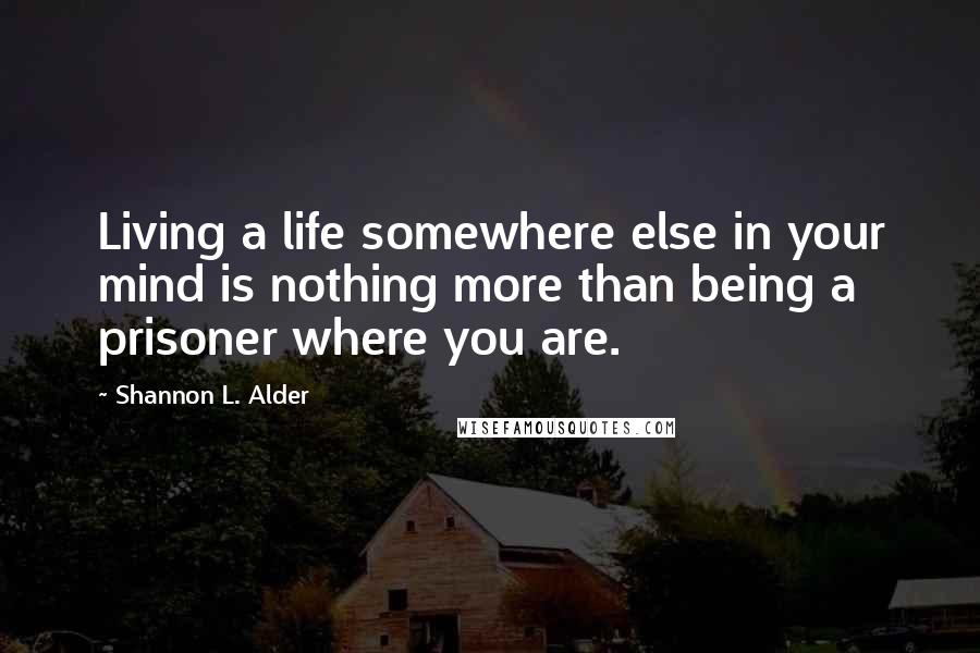 Shannon L. Alder Quotes: Living a life somewhere else in your mind is nothing more than being a prisoner where you are.
