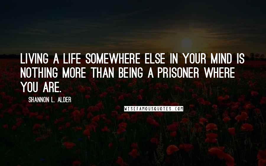 Shannon L. Alder Quotes: Living a life somewhere else in your mind is nothing more than being a prisoner where you are.