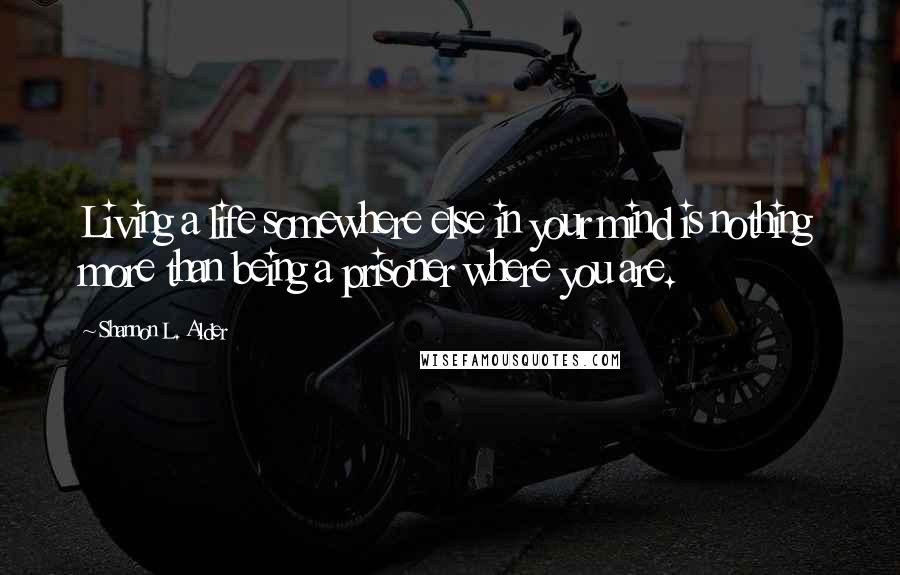 Shannon L. Alder Quotes: Living a life somewhere else in your mind is nothing more than being a prisoner where you are.