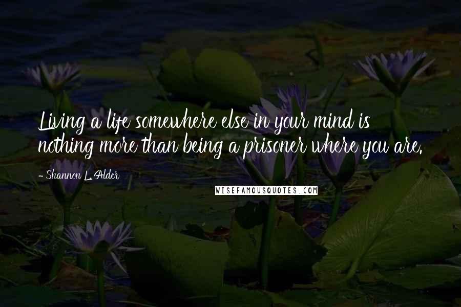 Shannon L. Alder Quotes: Living a life somewhere else in your mind is nothing more than being a prisoner where you are.